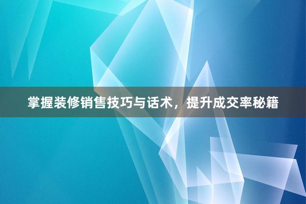 掌握装修销售技巧与话术，提升成交率秘籍