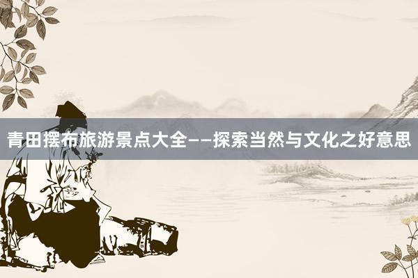 青田摆布旅游景点大全——探索当然与文化之好意思