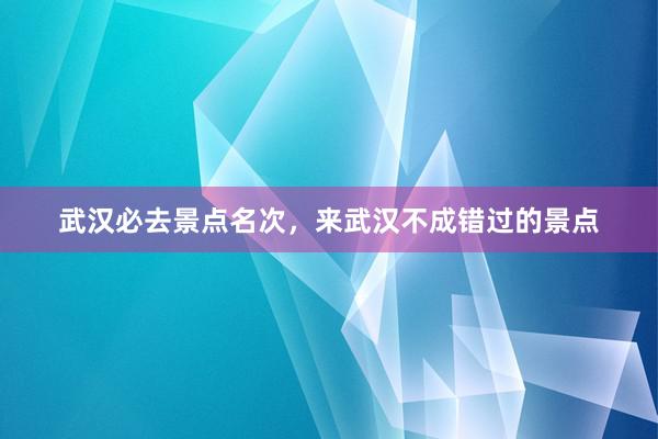 武汉必去景点名次，来武汉不成错过的景点