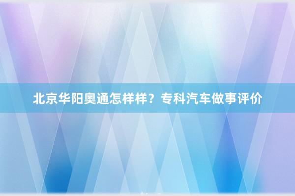 北京华阳奥通怎样样？专科汽车做事评价