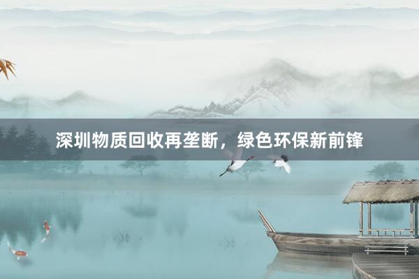 深圳物质回收再垄断，绿色环保新前锋
