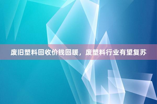废旧塑料回收价钱回暖，废塑料行业有望复苏