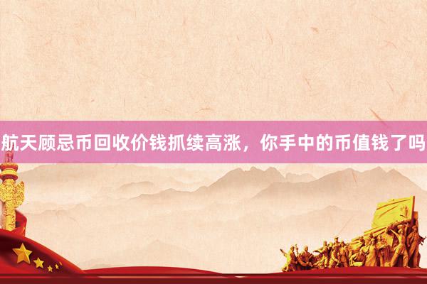 航天顾忌币回收价钱抓续高涨，你手中的币值钱了吗