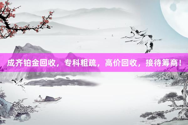 成齐铂金回收，专科粗疏，高价回收，接待筹商！