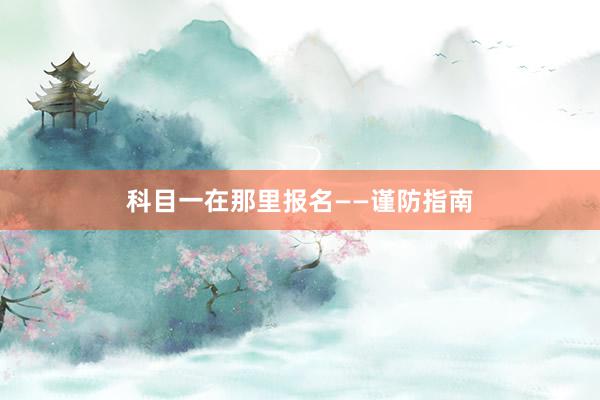 科目一在那里报名——谨防指南